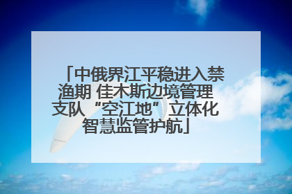 中俄界江平稳进入禁渔期 佳木斯边境管理支队“空江地”立体化智慧监管护航